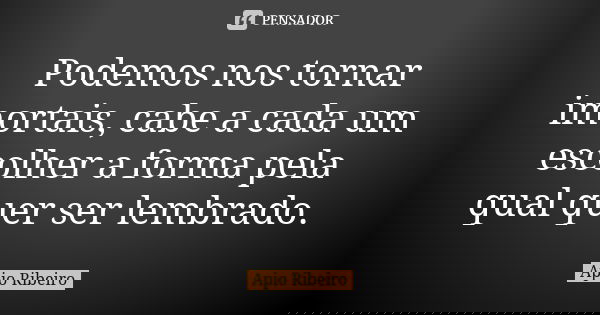 Podemos nos tornar imortais, cabe a cada um escolher a forma pela qual quer ser lembrado.... Frase de Ápio Ribeiro.