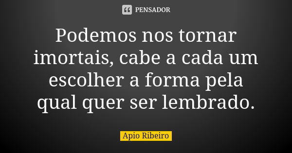 Podemos nos tornar imortais, cabe a cada um escolher a forma pela qual quer ser lembrado.... Frase de Ápio Ribeiro.