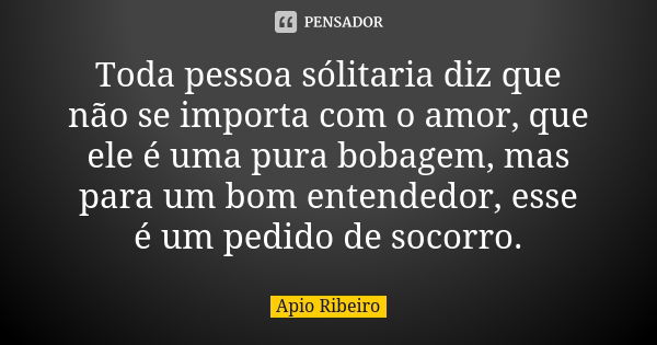 Toda pessoa sólitaria diz que não se importa com o amor, que ele é uma pura bobagem, mas para um bom entendedor, esse é um pedido de socorro.... Frase de Ápio Ribeiro.