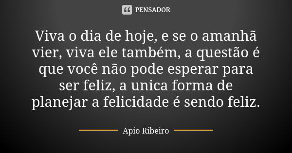 Viva o dia de hoje, e se o amanhã vier, viva ele também, a questão é que você não pode esperar para ser feliz, a unica forma de planejar a felicidade é sendo fe... Frase de Ápio Ribeiro.