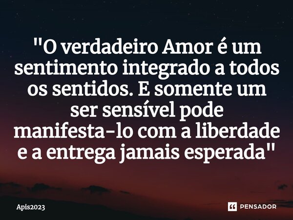 ⁠"O verdadeiro Amor é um sentimento integrado a todos os sentidos. E somente um ser sensível pode manifesta-lo com a liberdade e a entrega jamais esperada&... Frase de Apis2023.