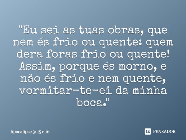 Conheço as tuas obras, que nem és frio nem quente; quem dera foras frio ou quente! Assim, porque és morno, e não és frio nem quente, vomitar-te-ei da minha boca... Frase de Bíblia Sagrada.