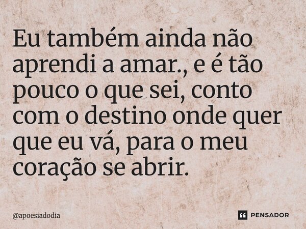 Eu também ainda não aprendi a amar., e é tão pouco o que sei, conto com o destino onde quer que eu vá, para o meu coração se abrir.... Frase de apoesiadodia.