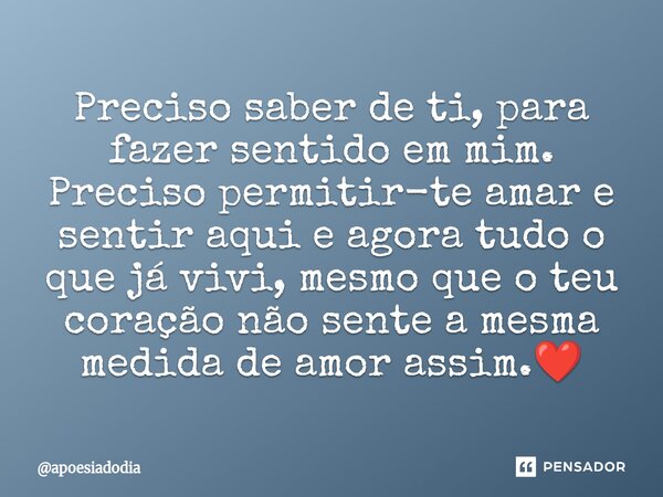 ⁠Preciso saber de ti, para fazer sentido em mim. Preciso permitir-te amar e sentir aqui e agora tudo o que já vivi, mesmo que o teu coração não sente a mesma me... Frase de apoesiadodia.
