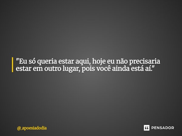 "Eu só queria estar aqui, hoje eu não precisaria estar em outro lugar, pois você ainda está aí."... Frase de _apoesiadodia.