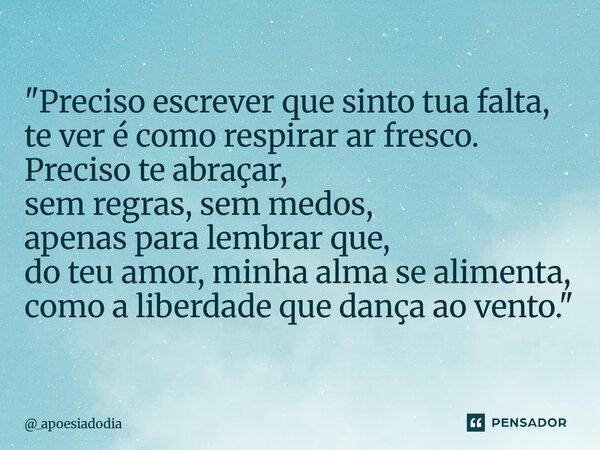 "Preciso escrever que sinto tua falta, te ver é como respirar ar fresco. Preciso te abraçar, sem regras, sem medos, apenas para lembrar que, do teu amor, m... Frase de _apoesiadodia.