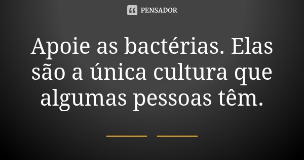 Apoie as bactérias. Elas são a única cultura que algumas pessoas têm.
