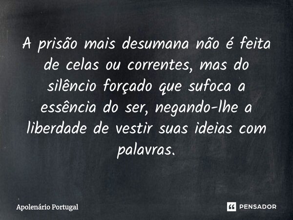 ⁠A prisão mais desumana não é feita de celas ou correntes, mas do silêncio forçado que sufoca a essência do ser, negando-lhe a liberdade de vestir suas ideias c... Frase de Apolenário Portugal.