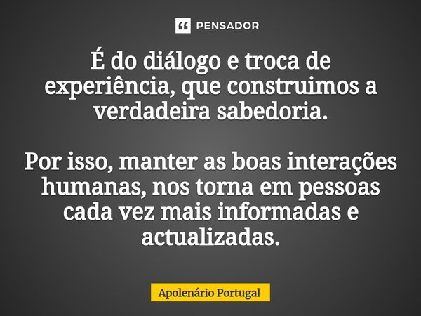 ⁠⁠É do diálogo e troca de experiência, que construimos a verdadeira sabedoria. Por isso, manter as boas interações humanas, nos torna em pessoas cada vez mais i... Frase de Apolenário Portugal.