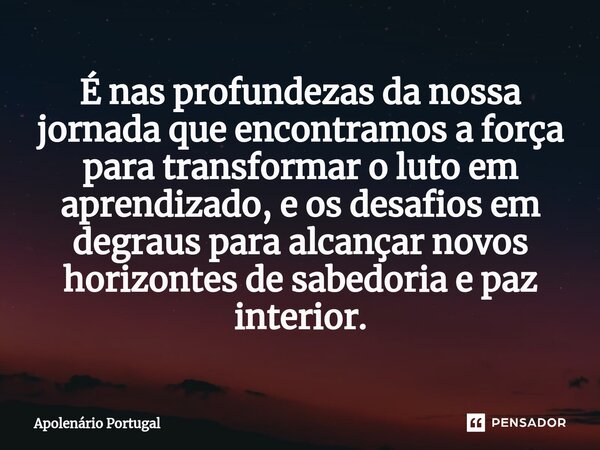 É nas profundezas da nossa jornada que encontramos a força para transformar o luto em aprendizado, e os desafios em degraus para alcançar novos horizontes de sa... Frase de Apolenário Portugal.