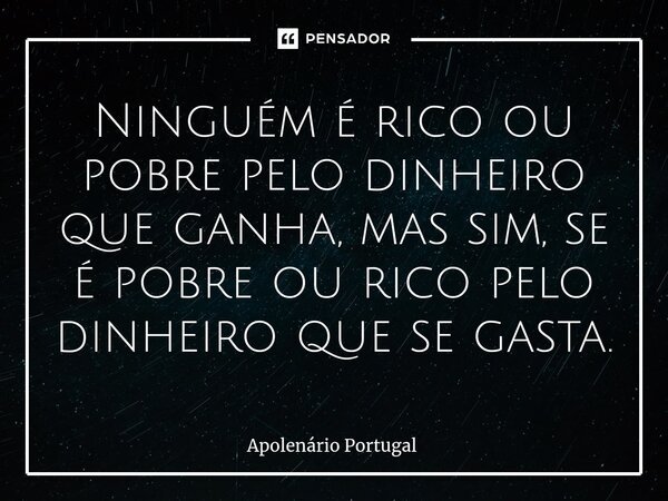 ⁠Ninguém é rico ou pobre pelo dinheiro que ganha, mas sim, se é pobre ou rico pelo dinheiro que se gasta.... Frase de Apolenário Portugal.
