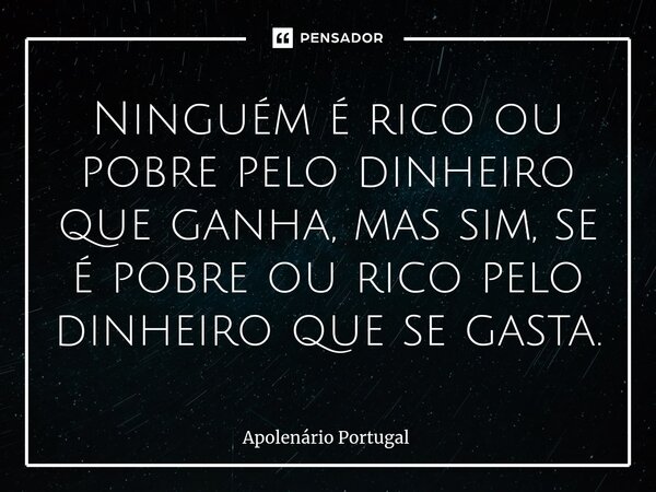 ⁠Ninguém é rico ou pobre pelo dinheiro que ganha, mas sim, se é pobre ou rico pelo dinheiro que se gasta.... Frase de Apolenário Portugal.