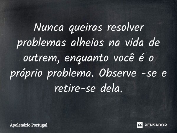 ⁠Nunca queiras resolver problemas alheios na vida de outrem, enquanto você é o próprio problema. Observe -se e retire-se dela.... Frase de Apolenário Portugal.