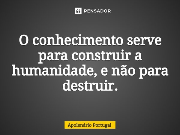 ⁠O conhecimento serve para construir a humanidade, e não para destruir.... Frase de Apolenário Portugal.