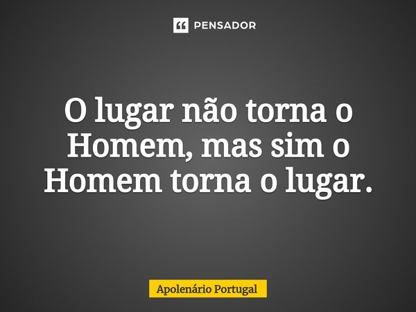 ⁠O lugar não torna o Homem, mas sim o Homem torna o lugar.... Frase de Apolenário Portugal.