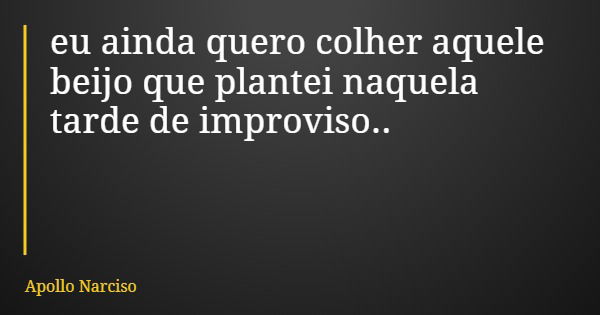 eu ainda quero colher aquele beijo que plantei naquela tarde de improviso..... Frase de Apollo Narciso.