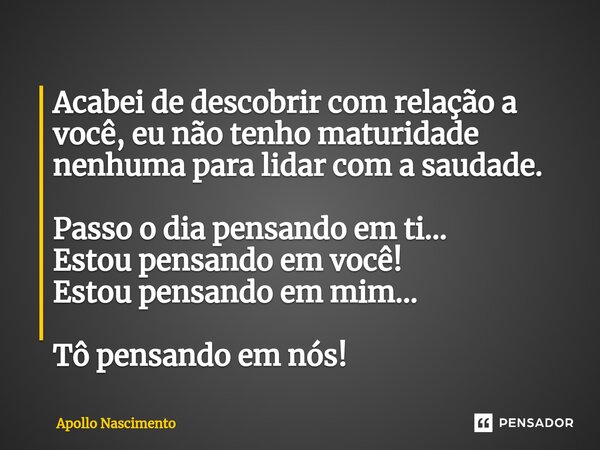 ⁠Acabei de descobrir com relação a você, eu não tenho maturidade nenhuma para lidar com a saudade. Passo o dia pensando em ti... Estou pensando em você! Estou p... Frase de Apollo Nascimento.