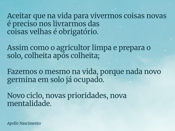 Aceitar que na vida para vivermos coisas novas é preciso nos livrarmos das coisas velhas é obrigatório. Assim como o agricultor limpa e prepara o solo, colheita... Frase de Apollo Nascimento.