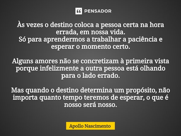 ⁠Às vezes o destino coloca a pessoa certa na hora errada, em nossa vida. Só para aprendermos a trabalhar a paciência e esperar o momento certo. Alguns amores nã... Frase de Apollo Nascimento.