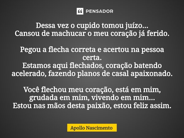 ⁠Dessa vez o cupido tomou juízo... Cansou de machucar o meu coração já ferido. Pegou a flecha correta e acertou na pessoa certa. Estamos aqui flechados, coração... Frase de Apollo Nascimento.