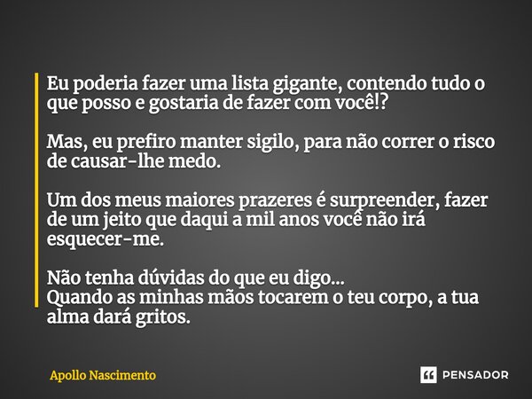 ⁠Eu poderia fazer uma lista gigante, contendo tudo o que posso e gostaria de fazer com você!? Mas, eu prefiro manter sigilo, para não correr o risco de causar-l... Frase de Apollo Nascimento.