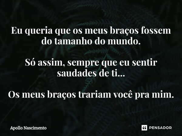 ⁠Eu queria que os meus braços fossem do tamanho do mundo. Só assim, sempre que eu sentir saudades de ti... Os meus braços trariam você pra mim.... Frase de Apollo Nascimento.