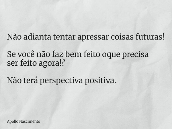 Não adianta tentar apressar coisas futuras! Se você não faz bem feito oque precisa ser feito agora!? Não terá perspectiva positiva.... Frase de Apollo Nascimento.
