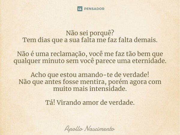 ⁠Não sei porquê? Tem dias que a sua falta me faz falta demais. Não é uma reclamação, você me faz tão bem que qualquer minuto sem você parece uma eternidade. Ach... Frase de Apollo Nascimento.