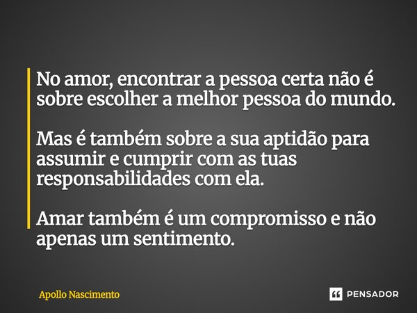 No amor, encontrar a pessoa certa não é sobre escolher a melhor pessoa do mundo. Mas é também sobre a sua aptidão para assumir e cumprir com as tuas responsabi... Frase de Apollo Nascimento.