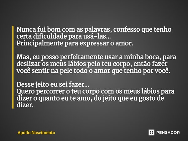 ⁠Nunca fui bom com as palavras, confesso que tenho certa dificuldade para usá-las... Principalmente para expressar o amor. Mas, eu posso perfeitamente usar a mi... Frase de Apollo Nascimento.