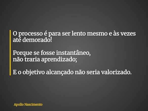 O processo é para ser lento mesmo e às vezes até demorado! Porque se fosse instantâneo, não traria aprendizado; E o objetivo alcançado não seria valorizado.... Frase de Apollo Nascimento.