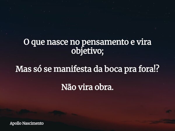 O que nasce no pensamento e vira objetivo; Mas só se manifesta da boca pra fora!? Não vira obra.... Frase de Apollo Nascimento.