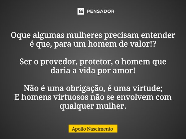 Oque algumas mulheres precisam entender é que, para um homem de valor!? Ser o provedor, protetor, o homem que daria a vida por amor! Não é uma obrigação, é uma... Frase de Apollo Nascimento.