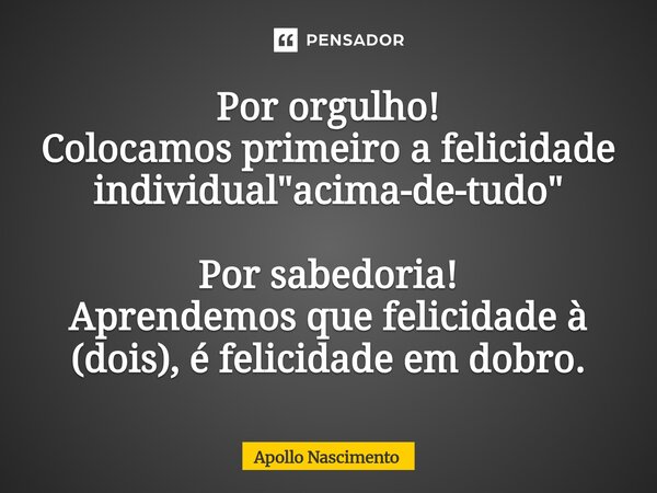 ⁠Por orgulho! Colocamos primeiro a felicidade individual "acima-de-tudo" Por sabedoria! Aprendemos que felicidade à (dois), é felicidade em dobro.... Frase de Apollo Nascimento.