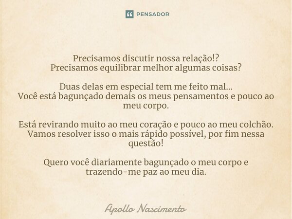 ⁠Precisamos discutir nossa relação!? Precisamos equilibrar melhor algumas coisas? Duas delas em especial tem me feito mal... Você está bagunçado demais os meus ... Frase de Apollo Nascimento.