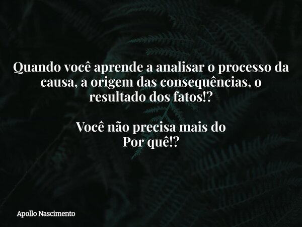 Quando você aprende a analisar o processo da causa, a origem das consequências, o resultado dos fatos!? Você não precisa mais do Por quê!?... Frase de Apollo Nascimento.
