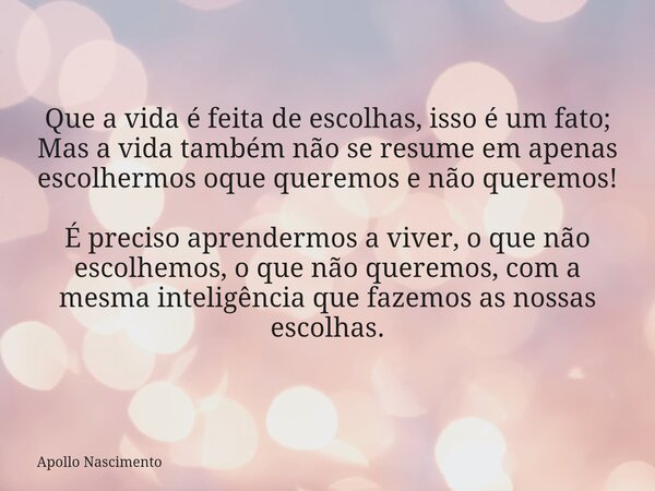 Que a vida é feita de escolhas, isso é um fato; Mas a vida também não se resume em apenas escolhermos oque queremos e não queremos! É preciso aprendermos a vive... Frase de Apollo Nascimento.