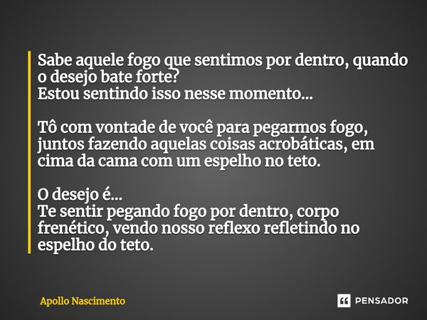 ⁠Sabe aquele fogo que sentimos por dentro, quando o desejo bate forte? Estou sentindo isso nesse momento... Tô com vontade de você para pegarmos fogo, juntos fa... Frase de Apollo Nascimento.