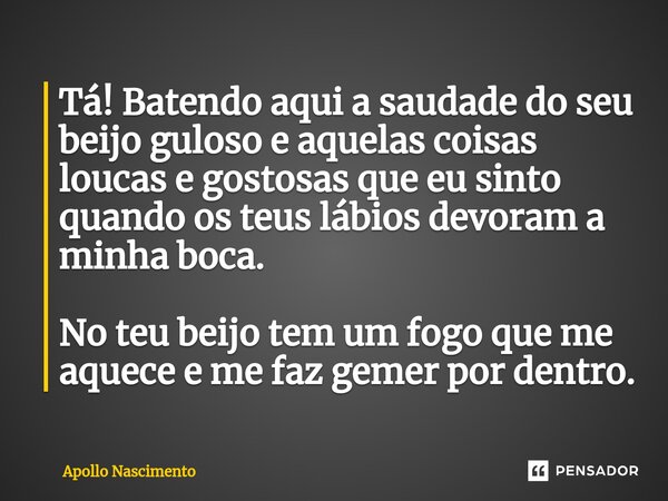 ⁠Tá! Batendo aqui a saudade do seu beijo guloso e aquelas coisas loucas e gostosas que eu sinto quando os teus lábios devoram a minha boca. No teu beijo tem um ... Frase de Apollo Nascimento.