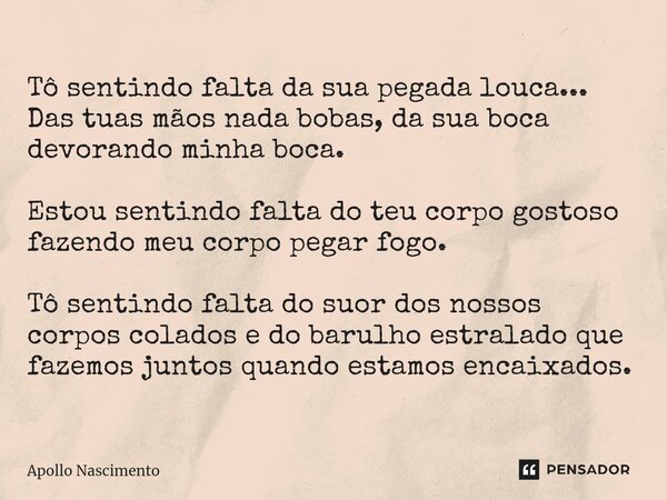 ⁠Tô sentindo falta da sua pegada louca... Das tuas mãos nada bobas, da sua boca devorando minha boca. Estou sentindo falta do teu corpo gostoso fazendo meu corp... Frase de Apollo Nascimento.