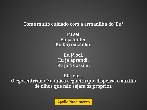 Tome muito cuidado com a armadilha do "Eu" Eu sei. Eu já tentei. Eu faço sozinho. Eu já sei. Eu já aprendi. Eu já fiz assim. Etc, etc... O egocentrism... Frase de Apollo Nascimento.