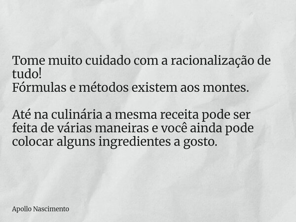 Tome muito cuidado com a racionalização de tudo! Fórmulas e métodos existem aos montes. Até na culinária a mesma receita pode ser feita de várias maneiras e voc... Frase de Apollo Nascimento.