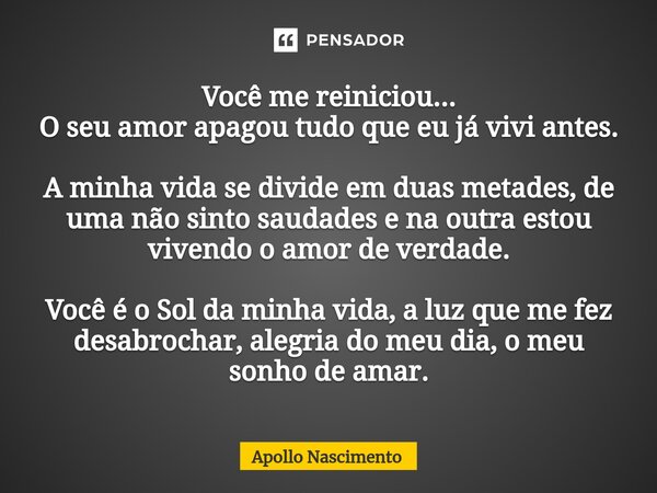 ⁠Você me reiniciou... O seu amor apagou tudo que eu já vivi antes. A minha vida se divide em duas metades, de uma não sinto saudades e na outra estou vivendo o ... Frase de Apollo Nascimento.