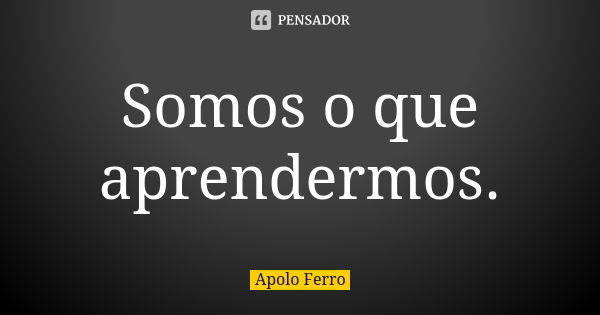 Somos o que aprendermos.... Frase de Apolo Ferro.