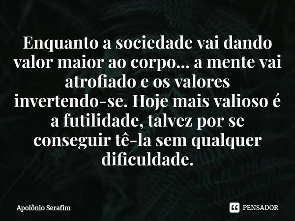 ⁠Enquanto a sociedade vai dando valor maior ao corpo... a mente vai atrofiado e os valores invertendo-se. Hoje mais valioso é a futilidade, talvez por se conseg... Frase de Apolônio Serafim.