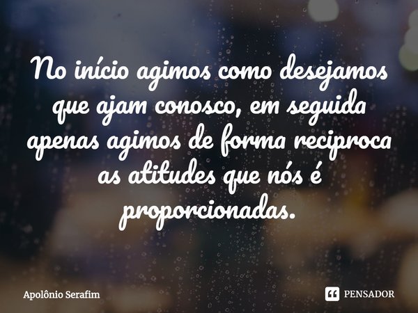 No início agimos como desejamos que ajam conosco, em seguida apenas agimos de forma reciproca as atitudes que nós é proporcionadas.... Frase de Apolônio Serafim.