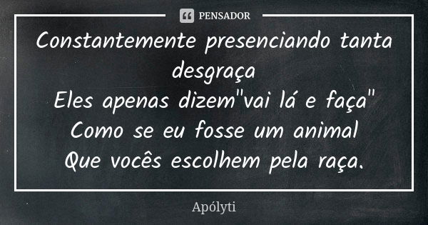 Constantemente presenciando tanta desgraça Eles apenas dizem"vai lá e faça" Como se eu fosse um animal Que vocês escolhem pela raça.... Frase de Apólyti.