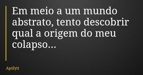 Em meio a um mundo abstrato, tento descobrir qual a origem do meu colapso...... Frase de Apólyti.