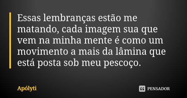 Essas lembranças estão me matando, cada imagem sua que vem na minha mente é como um movimento a mais da lâmina que está posta sob meu pescoço.... Frase de Apólyti.