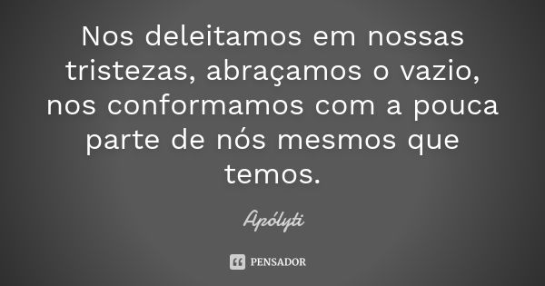 Nos deleitamos em nossas tristezas, abraçamos o vazio, nos conformamos com a pouca parte de nós mesmos que temos.... Frase de Apólyti.